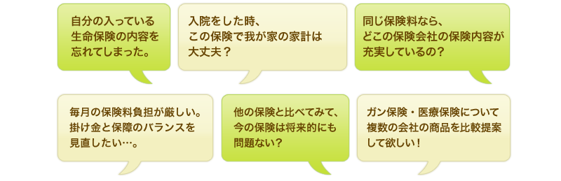 自分の入っている生命保険の内容を忘れてしまった。入院をした時、この保険で我が家の家計は大丈夫?同じ保険料なら、どこの保険会社の保険内容が充実しているの?毎月の保険料負担が厳しい。掛け金と保障のバランスを見直したい…。他の保険と比べてみて、今の保険は将来的にも問題ない?ガン保険・医療保険について複数の会社の商品を比較提案して欲しい!